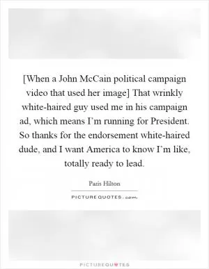 [When a John McCain political campaign video that used her image] That wrinkly white-haired guy used me in his campaign ad, which means I’m running for President. So thanks for the endorsement white-haired dude, and I want America to know I’m like, totally ready to lead Picture Quote #1