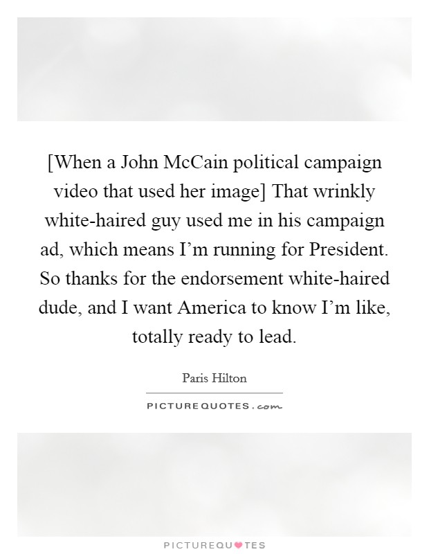 [When a John McCain political campaign video that used her image] That wrinkly white-haired guy used me in his campaign ad, which means I'm running for President. So thanks for the endorsement white-haired dude, and I want America to know I'm like, totally ready to lead Picture Quote #1