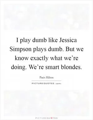 I play dumb like Jessica Simpson plays dumb. But we know exactly what we’re doing. We’re smart blondes Picture Quote #1