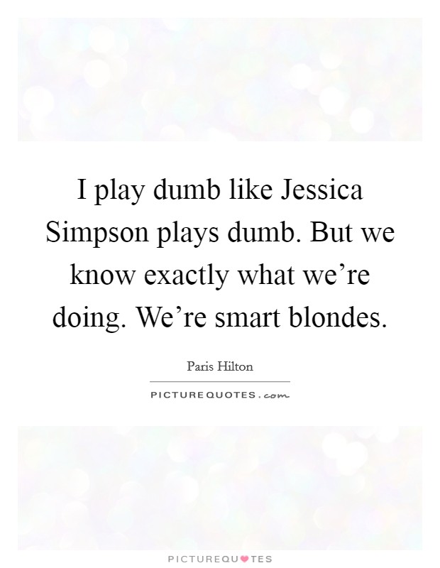 I play dumb like Jessica Simpson plays dumb. But we know exactly what we're doing. We're smart blondes Picture Quote #1