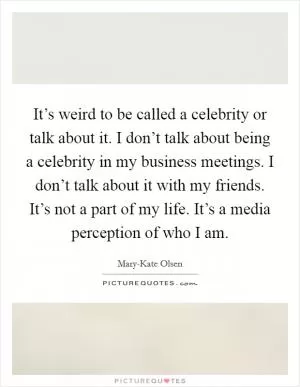 It’s weird to be called a celebrity or talk about it. I don’t talk about being a celebrity in my business meetings. I don’t talk about it with my friends. It’s not a part of my life. It’s a media perception of who I am Picture Quote #1