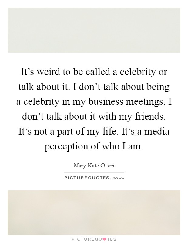 It's weird to be called a celebrity or talk about it. I don't talk about being a celebrity in my business meetings. I don't talk about it with my friends. It's not a part of my life. It's a media perception of who I am Picture Quote #1
