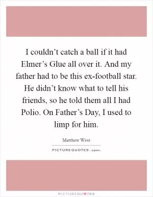 I couldn’t catch a ball if it had Elmer’s Glue all over it. And my father had to be this ex-football star. He didn’t know what to tell his friends, so he told them all I had Polio. On Father’s Day, I used to limp for him Picture Quote #1