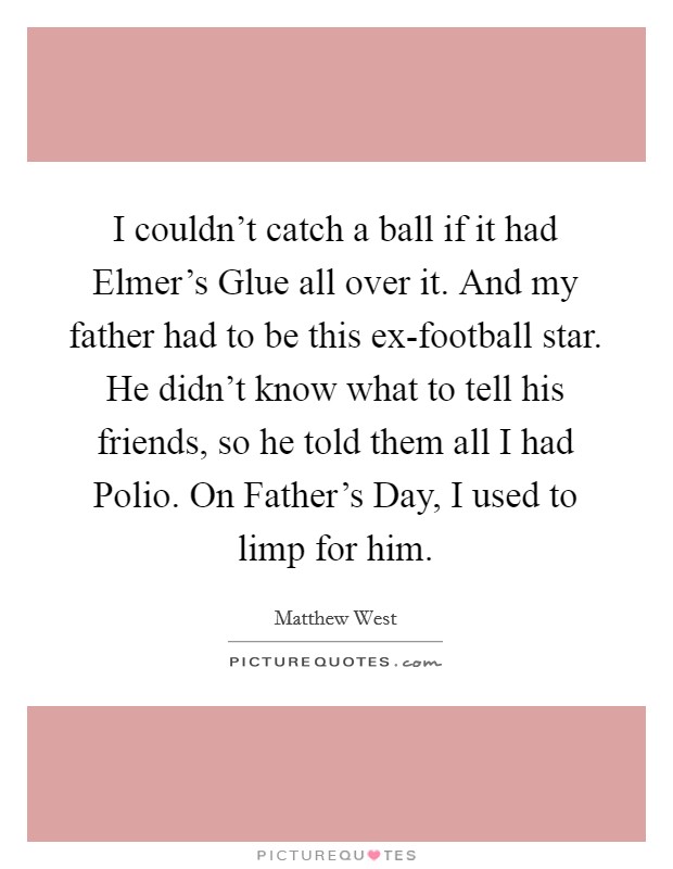 I couldn't catch a ball if it had Elmer's Glue all over it. And my father had to be this ex-football star. He didn't know what to tell his friends, so he told them all I had Polio. On Father's Day, I used to limp for him Picture Quote #1