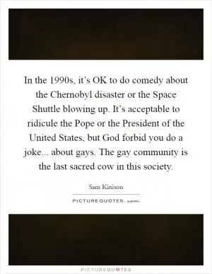 In the 1990s, it’s OK to do comedy about the Chernobyl disaster or the Space Shuttle blowing up. It’s acceptable to ridicule the Pope or the President of the United States, but God forbid you do a joke... about gays. The gay community is the last sacred cow in this society Picture Quote #1