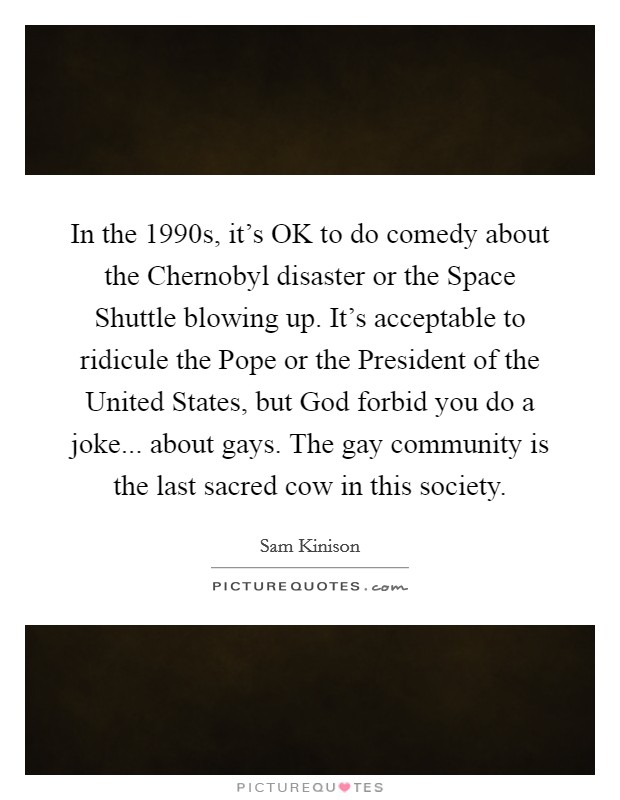 In the 1990s, it's OK to do comedy about the Chernobyl disaster or the Space Shuttle blowing up. It's acceptable to ridicule the Pope or the President of the United States, but God forbid you do a joke... about gays. The gay community is the last sacred cow in this society Picture Quote #1