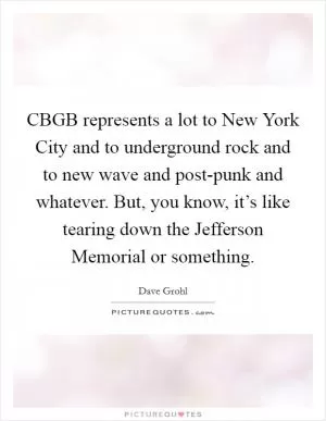 CBGB represents a lot to New York City and to underground rock and to new wave and post-punk and whatever. But, you know, it’s like tearing down the Jefferson Memorial or something Picture Quote #1