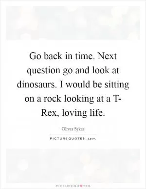 Go back in time. Next question go and look at dinosaurs. I would be sitting on a rock looking at a T- Rex, loving life Picture Quote #1