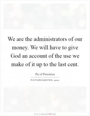 We are the administrators of our money. We will have to give God an account of the use we make of it up to the last cent Picture Quote #1