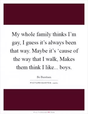 My whole family thinks I’m gay, I guess it’s always been that way. Maybe it’s ‘cause of the way that I walk, Makes them think I like... boys Picture Quote #1