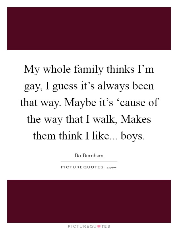 My whole family thinks I'm gay, I guess it's always been that way. Maybe it's ‘cause of the way that I walk, Makes them think I like... boys Picture Quote #1