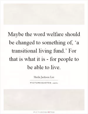 Maybe the word welfare should be changed to something of, ‘a transitional living fund.’ For that is what it is - for people to be able to live Picture Quote #1