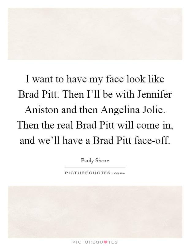 I want to have my face look like Brad Pitt. Then I'll be with Jennifer Aniston and then Angelina Jolie. Then the real Brad Pitt will come in, and we'll have a Brad Pitt face-off Picture Quote #1
