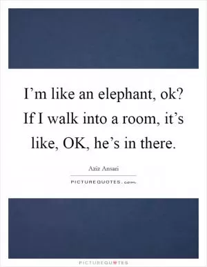 I’m like an elephant, ok? If I walk into a room, it’s like, OK, he’s in there Picture Quote #1