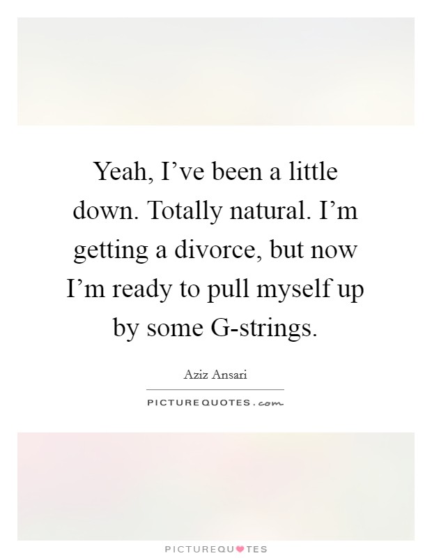 Yeah, I've been a little down. Totally natural. I'm getting a divorce, but now I'm ready to pull myself up by some G-strings Picture Quote #1