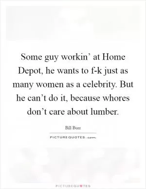 Some guy workin’ at Home Depot, he wants to f-k just as many women as a celebrity. But he can’t do it, because whores don’t care about lumber Picture Quote #1
