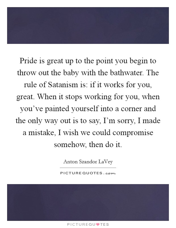 Pride is great up to the point you begin to throw out the baby with the bathwater. The rule of Satanism is: if it works for you, great. When it stops working for you, when you've painted yourself into a corner and the only way out is to say, I'm sorry, I made a mistake, I wish we could compromise somehow, then do it Picture Quote #1