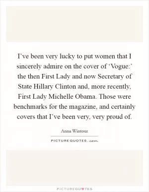 I’ve been very lucky to put women that I sincerely admire on the cover of ‘Vogue:’ the then First Lady and now Secretary of State Hillary Clinton and, more recently, First Lady Michelle Obama. Those were benchmarks for the magazine, and certainly covers that I’ve been very, very proud of Picture Quote #1