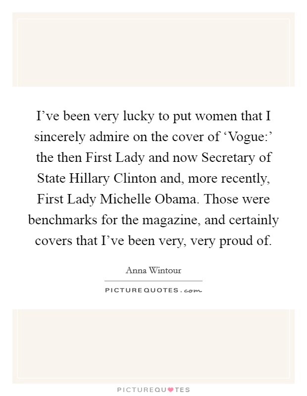 I've been very lucky to put women that I sincerely admire on the cover of ‘Vogue:' the then First Lady and now Secretary of State Hillary Clinton and, more recently, First Lady Michelle Obama. Those were benchmarks for the magazine, and certainly covers that I've been very, very proud of Picture Quote #1