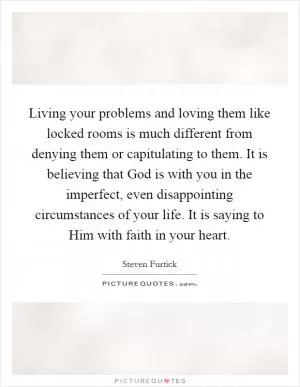 Living your problems and loving them like locked rooms is much different from denying them or capitulating to them. It is believing that God is with you in the imperfect, even disappointing circumstances of your life. It is saying to Him with faith in your heart Picture Quote #1