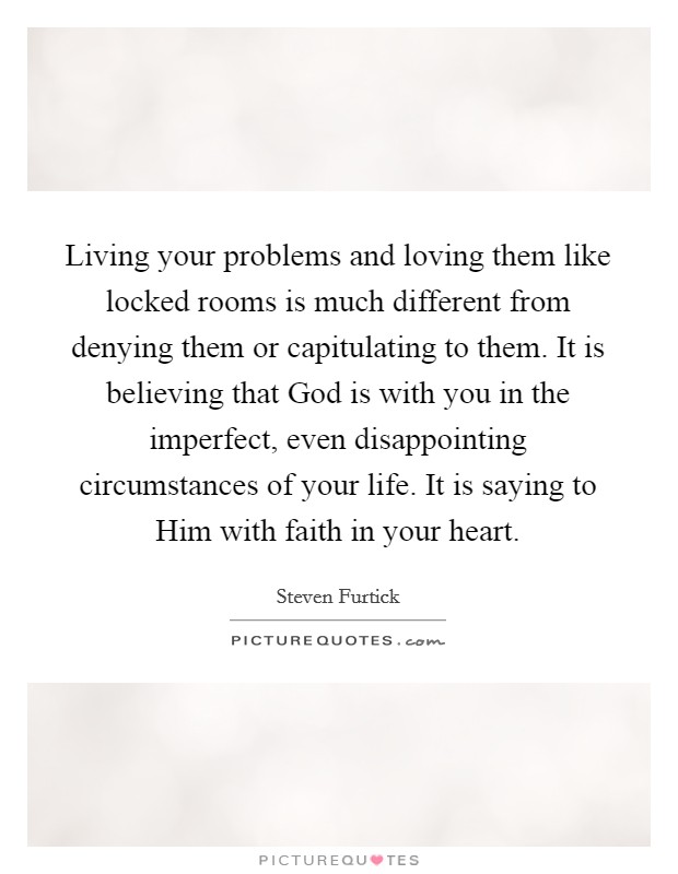 Living your problems and loving them like locked rooms is much different from denying them or capitulating to them. It is believing that God is with you in the imperfect, even disappointing circumstances of your life. It is saying to Him with faith in your heart Picture Quote #1