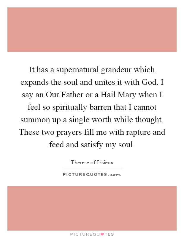It has a supernatural grandeur which expands the soul and unites it with God. I say an Our Father or a Hail Mary when I feel so spiritually barren that I cannot summon up a single worth while thought. These two prayers fill me with rapture and feed and satisfy my soul Picture Quote #1