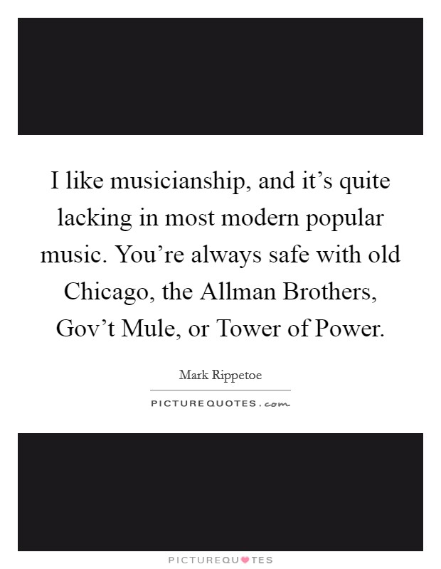 I like musicianship, and it's quite lacking in most modern popular music. You're always safe with old Chicago, the Allman Brothers, Gov't Mule, or Tower of Power Picture Quote #1