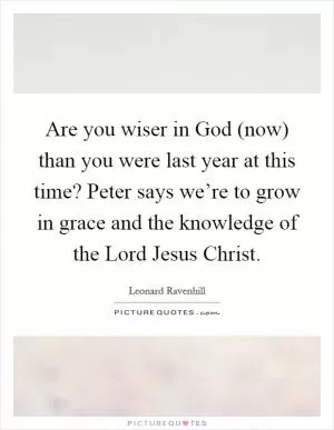 Are you wiser in God (now) than you were last year at this time? Peter says we’re to grow in grace and the knowledge of the Lord Jesus Christ Picture Quote #1