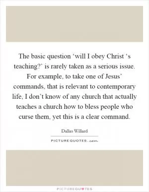 The basic question ‘will I obey Christ ‘s teaching?’ is rarely taken as a serious issue. For example, to take one of Jesus’ commands, that is relevant to contemporary life, I don’t know of any church that actually teaches a church how to bless people who curse them, yet this is a clear command Picture Quote #1