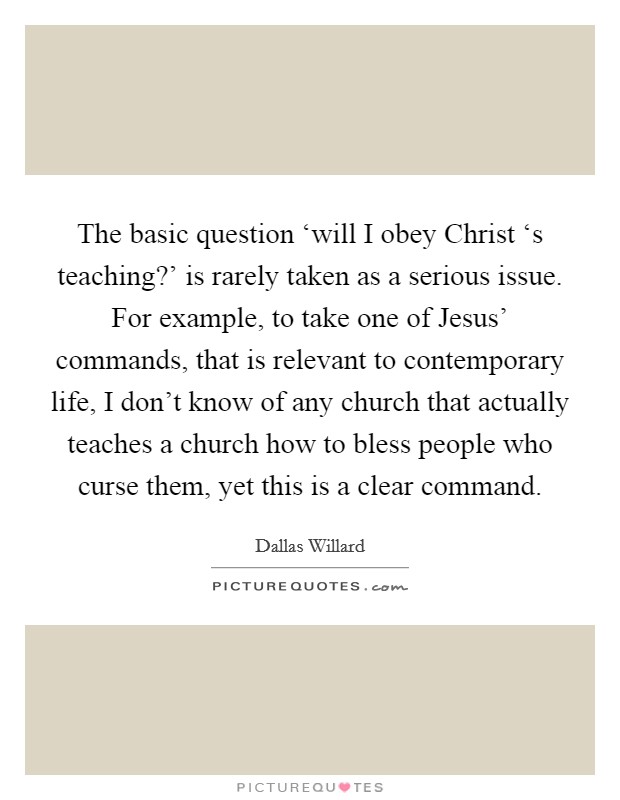 The basic question ‘will I obey Christ ‘s teaching?' is rarely taken as a serious issue. For example, to take one of Jesus' commands, that is relevant to contemporary life, I don't know of any church that actually teaches a church how to bless people who curse them, yet this is a clear command Picture Quote #1