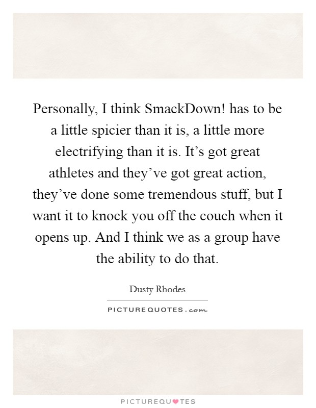 Personally, I think SmackDown! has to be a little spicier than it is, a little more electrifying than it is. It's got great athletes and they've got great action, they've done some tremendous stuff, but I want it to knock you off the couch when it opens up. And I think we as a group have the ability to do that Picture Quote #1