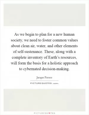 As we begin to plan for a new human society, we need to foster common values about clean air, water, and other elements of self-sustenance. These, along with a complete inventory of Earth’s resources, will form the basis for a holistic approach to cybernated decision-making Picture Quote #1