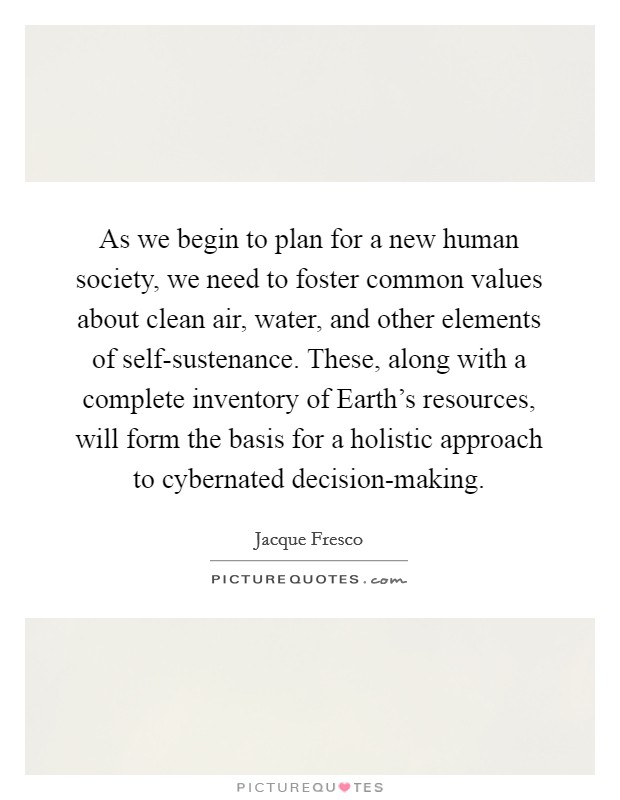 As we begin to plan for a new human society, we need to foster common values about clean air, water, and other elements of self-sustenance. These, along with a complete inventory of Earth's resources, will form the basis for a holistic approach to cybernated decision-making Picture Quote #1