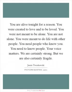You are alive tonight for a reason. You were created to love and to be loved. You were not meant to be alone. You are not alone. You were meant to do life with other people. You need people who know you. You need to know people. Your voice matters. We are certainly strong. But we are also certainly fragile Picture Quote #1