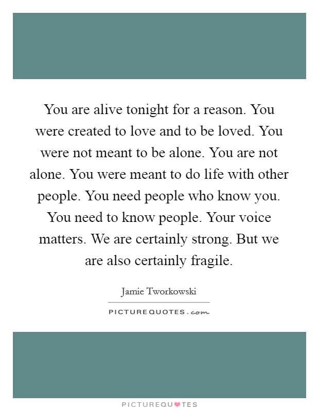 You are alive tonight for a reason. You were created to love and to be loved. You were not meant to be alone. You are not alone. You were meant to do life with other people. You need people who know you. You need to know people. Your voice matters. We are certainly strong. But we are also certainly fragile Picture Quote #1
