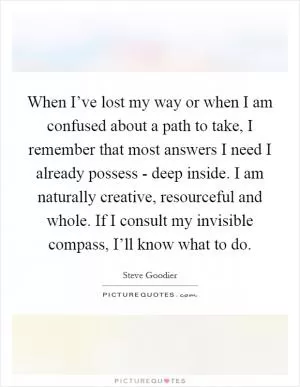 When I’ve lost my way or when I am confused about a path to take, I remember that most answers I need I already possess - deep inside. I am naturally creative, resourceful and whole. If I consult my invisible compass, I’ll know what to do Picture Quote #1