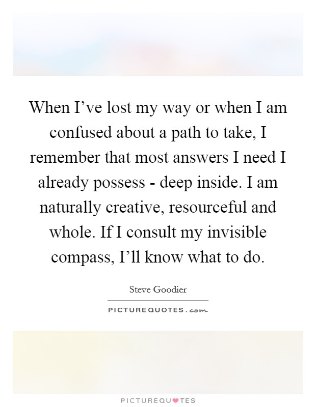 When I've lost my way or when I am confused about a path to take, I remember that most answers I need I already possess - deep inside. I am naturally creative, resourceful and whole. If I consult my invisible compass, I'll know what to do Picture Quote #1