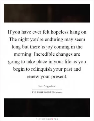 If you have ever felt hopeless hang on The night you’re enduring may seem long but there is joy coming in the morning. Incredible changes are going to take place in your life as you begin to relinquish your past and renew your present Picture Quote #1