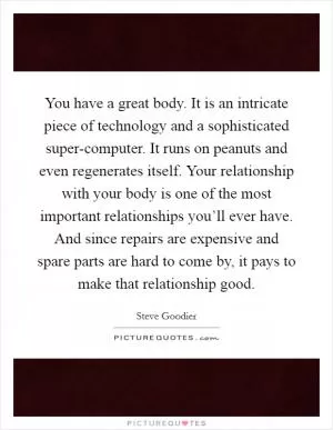 You have a great body. It is an intricate piece of technology and a sophisticated super-computer. It runs on peanuts and even regenerates itself. Your relationship with your body is one of the most important relationships you’ll ever have. And since repairs are expensive and spare parts are hard to come by, it pays to make that relationship good Picture Quote #1