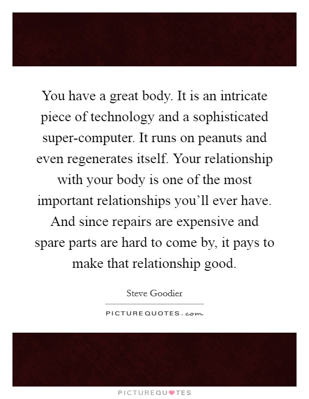 You have a great body. It is an intricate piece of technology and a sophisticated super-computer. It runs on peanuts and even regenerates itself. Your relationship with your body is one of the most important relationships you'll ever have. And since repairs are expensive and spare parts are hard to come by, it pays to make that relationship good Picture Quote #1