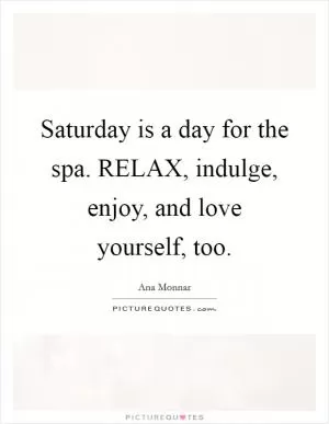 Saturday is a day for the spa. RELAX, indulge, enjoy, and love yourself, too Picture Quote #1