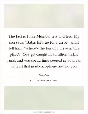 The fact is I like Mumbai less and less. My son says, ‘Baba, let’s go for a drive’, and I tell him, ‘Where’s the fun of a drive in this place?’ You get caught in a million traffic jams, and you spend time cooped in your car with all that mad cacophony around you Picture Quote #1
