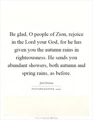 Be glad, O people of Zion, rejoice in the Lord your God, for he has given you the autumn rains in righteousness. He sends you abundant showers, both autumn and spring rains, as before Picture Quote #1