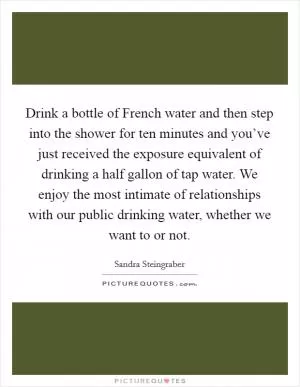 Drink a bottle of French water and then step into the shower for ten minutes and you’ve just received the exposure equivalent of drinking a half gallon of tap water. We enjoy the most intimate of relationships with our public drinking water, whether we want to or not Picture Quote #1