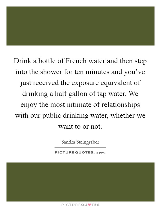 Drink a bottle of French water and then step into the shower for ten minutes and you've just received the exposure equivalent of drinking a half gallon of tap water. We enjoy the most intimate of relationships with our public drinking water, whether we want to or not Picture Quote #1