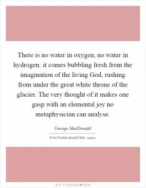 There is no water in oxygen, no water in hydrogen: it comes bubbling fresh from the imagination of the living God, rushing from under the great white throne of the glacier. The very thought of it makes one gasp with an elemental joy no metaphysician can analyse Picture Quote #1