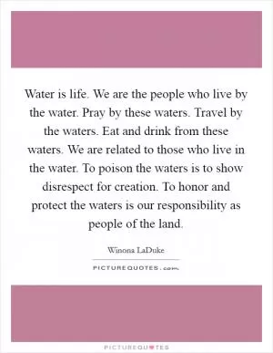 Water is life. We are the people who live by the water. Pray by these waters. Travel by the waters. Eat and drink from these waters. We are related to those who live in the water. To poison the waters is to show disrespect for creation. To honor and protect the waters is our responsibility as people of the land Picture Quote #1