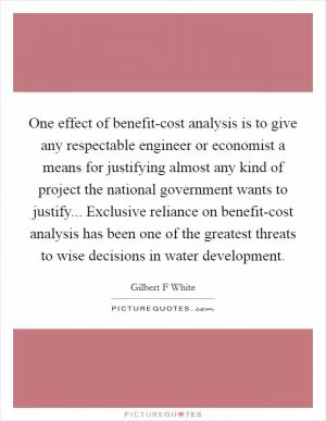 One effect of benefit-cost analysis is to give any respectable engineer or economist a means for justifying almost any kind of project the national government wants to justify... Exclusive reliance on benefit-cost analysis has been one of the greatest threats to wise decisions in water development Picture Quote #1