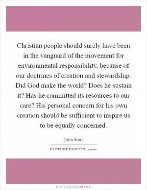 Christian people should surely have been in the vanguard of the movement for environmental responsibility, because of our doctrines of creation and stewardship. Did God make the world? Does he sustain it? Has he committed its resources to our care? His personal concern for his own creation should be sufficient to inspire us to be equally concerned Picture Quote #1