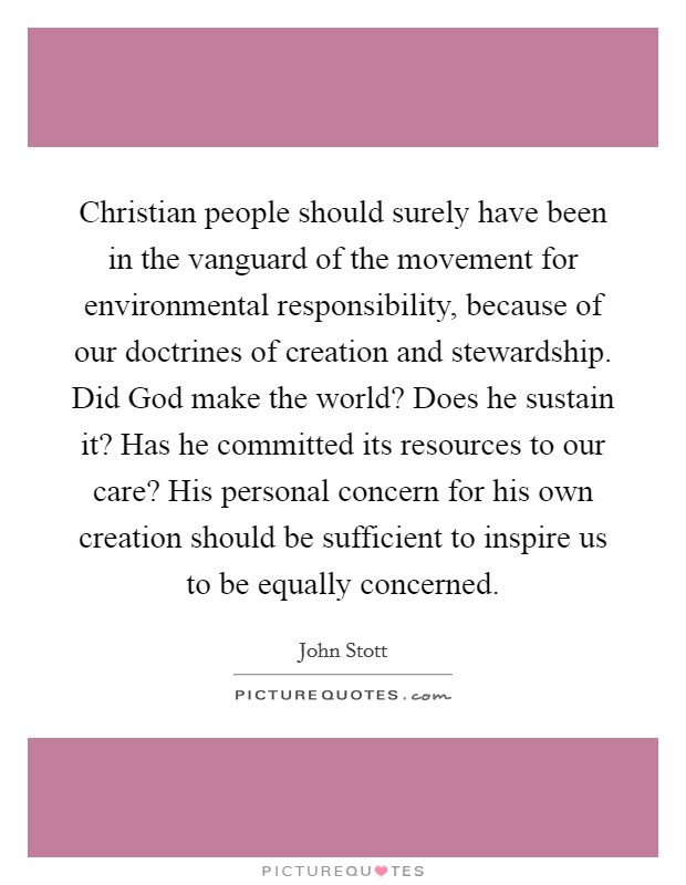 Christian people should surely have been in the vanguard of the movement for environmental responsibility, because of our doctrines of creation and stewardship. Did God make the world? Does he sustain it? Has he committed its resources to our care? His personal concern for his own creation should be sufficient to inspire us to be equally concerned Picture Quote #1